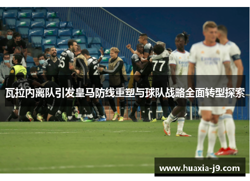 瓦拉内离队引发皇马防线重塑与球队战略全面转型探索 瓦拉内离队引发皇马防线重塑与球队战略全面转型探索