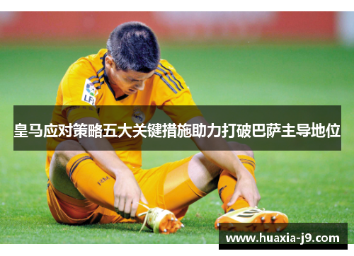 皇马应对策略五大关键措施助力打破巴萨主导地位 皇马应对策略五大关键措施助力打破巴萨主导地位